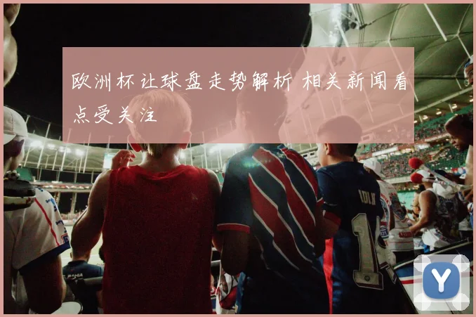 欧洲杯让球盘走势解析 相关新闻看点受关注