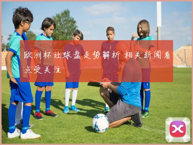 欧洲杯让球盘走势解析 相关新闻看点受关注