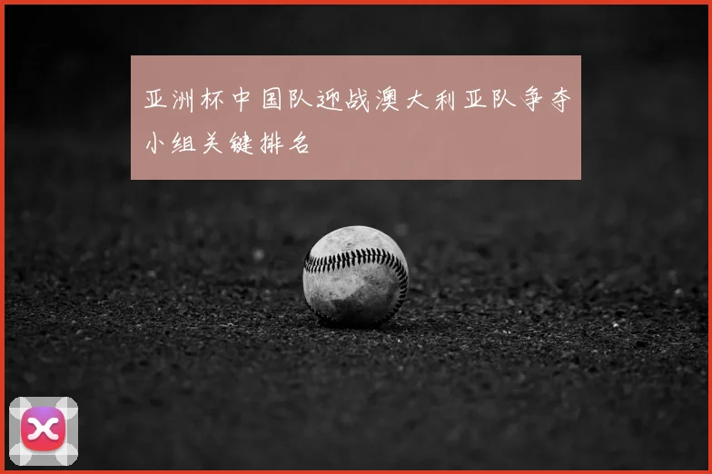 亚洲杯中国队迎战澳大利亚队争夺小组关键排名