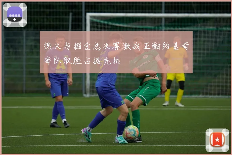 热火与掘金总决赛激战正酣约基奇率队取胜占据先机