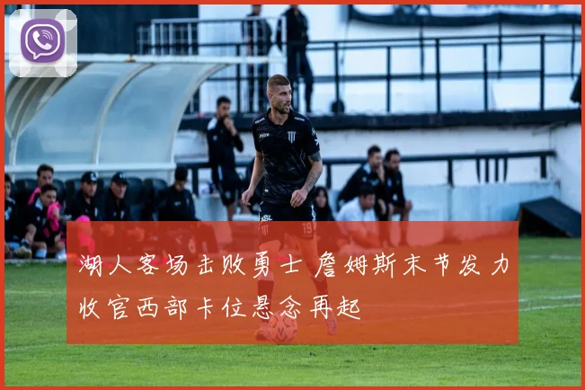 湖人客场击败勇士 詹姆斯末节发力收官西部卡位悬念再起