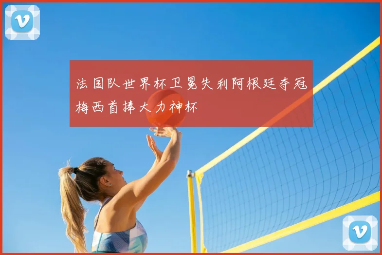 法国队世界杯卫冕失利阿根廷夺冠梅西首捧大力神杯