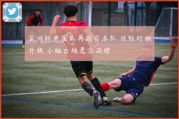 亚洲杯中国队再战日本队 攻防对抗升级 小组出线悬念延续
