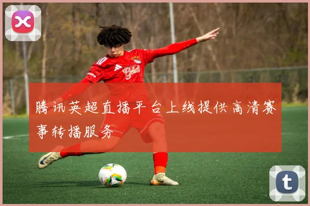 腾讯英超直播平台上线提供高清赛事转播服务
