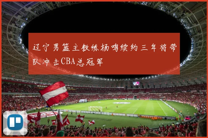 辽宁男篮主教练杨鸣续约三年将带队冲击CBA总冠军