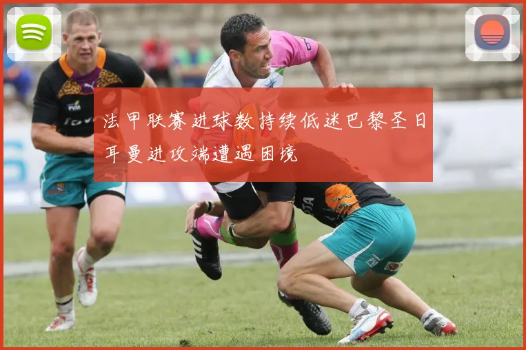 法甲联赛进球数持续低迷巴黎圣日耳曼进攻端遭遇困境