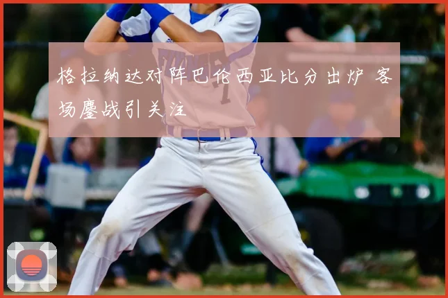 格拉纳达对阵巴伦西亚比分出炉 客场鏖战引关注