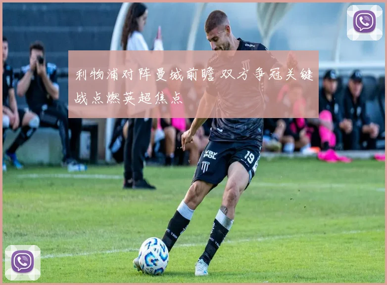 利物浦对阵曼城前瞻 双方争冠关键战点燃英超焦点