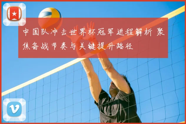 中国队冲击世界杯冠军进程解析 聚焦备战节奏与关键提升路径