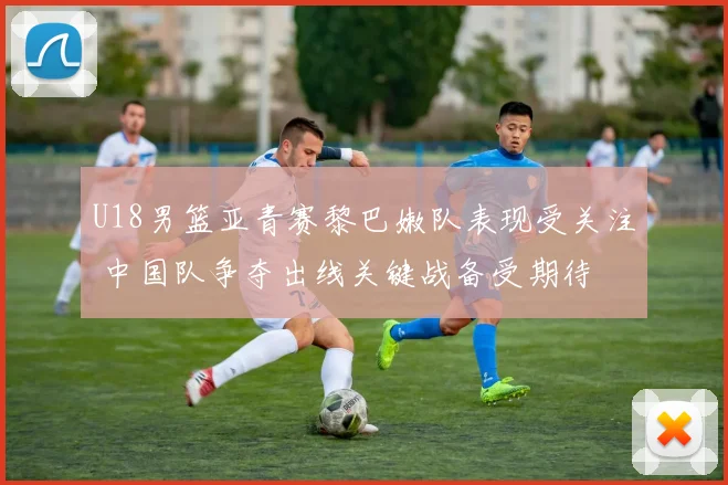 U18男篮亚青赛黎巴嫩队表现受关注 中国队争夺出线关键战备受期待