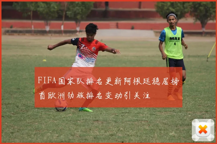 FIFA国家队排名更新阿根廷稳居榜首欧洲劲旅排名变动引关注