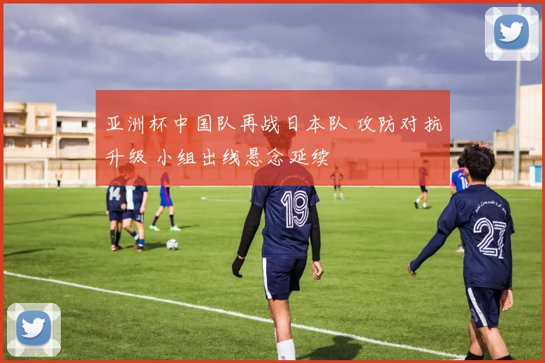 亚洲杯中国队再战日本队 攻防对抗升级 小组出线悬念延续