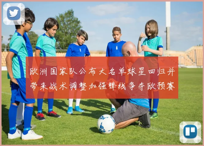 欧洲国家队公布大名单球星回归并带来战术调整加强锋线争夺欧预赛席位