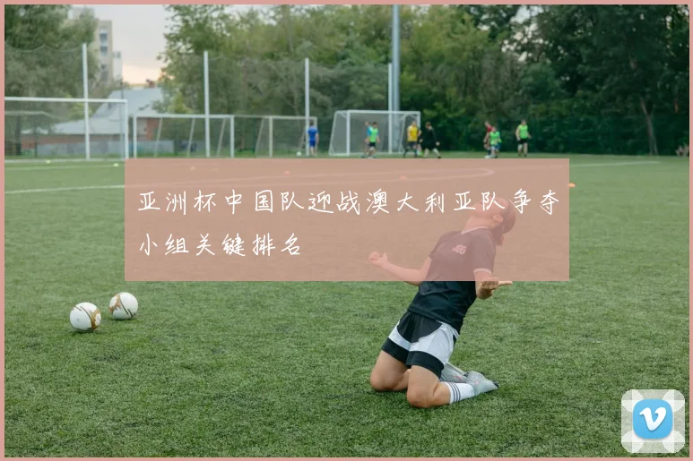 亚洲杯中国队迎战澳大利亚队争夺小组关键排名