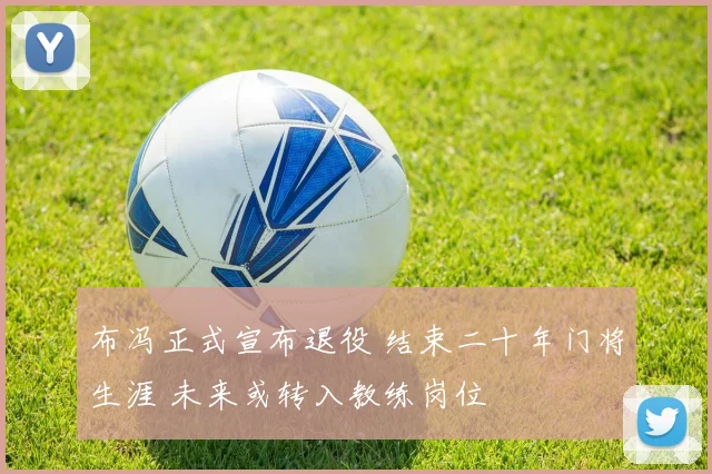 布冯正式宣布退役 结束二十年门将生涯 未来或转入教练岗位