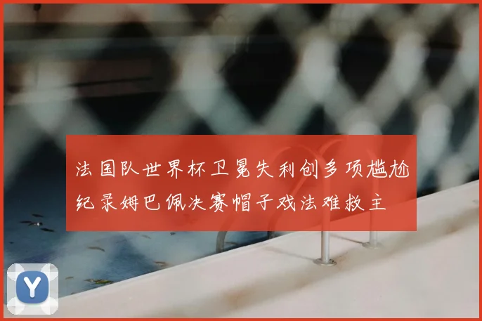 法国队世界杯卫冕失利创多项尴尬纪录姆巴佩决赛帽子戏法难救主