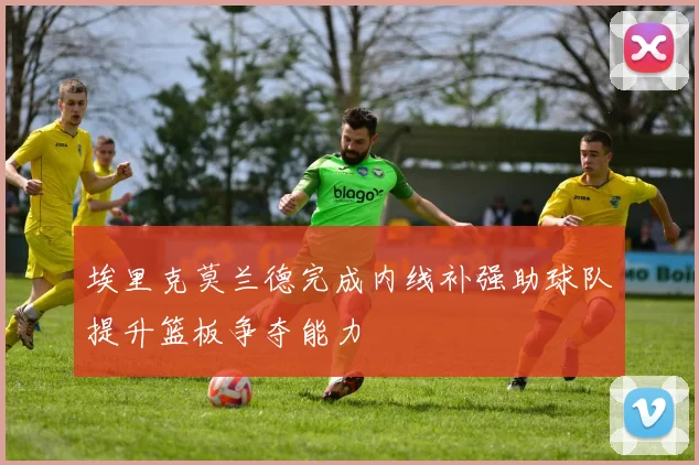 埃里克莫兰德完成内线补强助球队提升篮板争夺能力