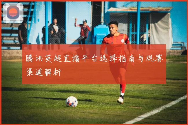 腾讯英超直播平台选择指南与观赛渠道解析