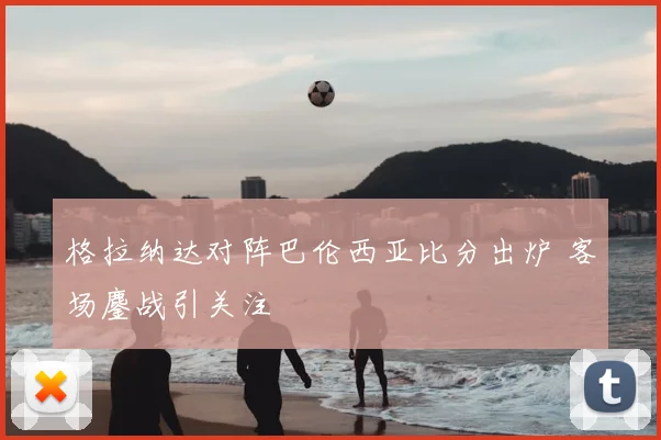 格拉纳达对阵巴伦西亚比分出炉 客场鏖战引关注