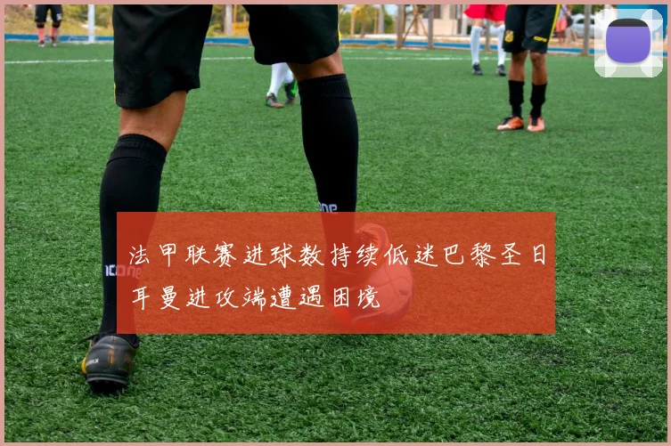 法甲联赛进球数持续低迷巴黎圣日耳曼进攻端遭遇困境