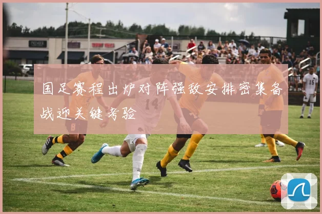国足赛程出炉对阵强敌安排密集备战迎关键考验
