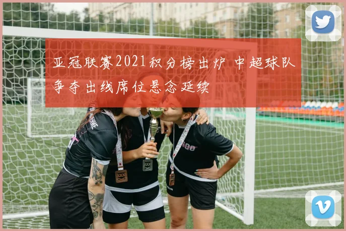 亚冠联赛2021积分榜出炉 中超球队争夺出线席位悬念延续