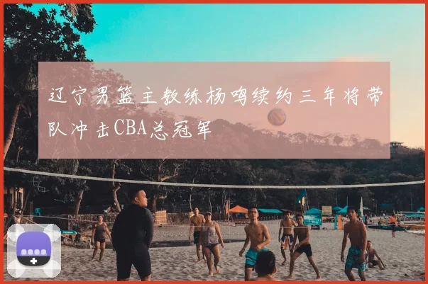 辽宁男篮主教练杨鸣续约三年将带队冲击CBA总冠军