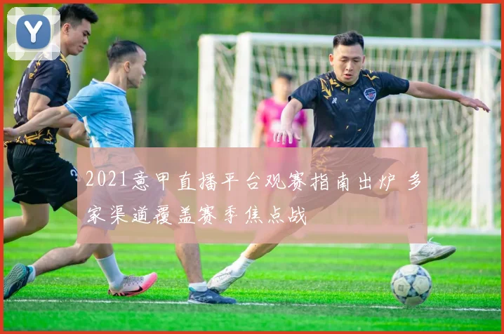 2021意甲直播平台观赛指南出炉 多家渠道覆盖赛季焦点战